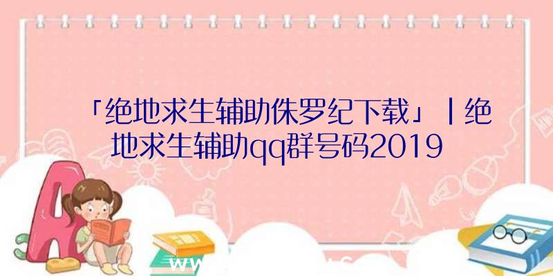 「绝地求生辅助侏罗纪下载」|绝地求生辅助qq群号码2019